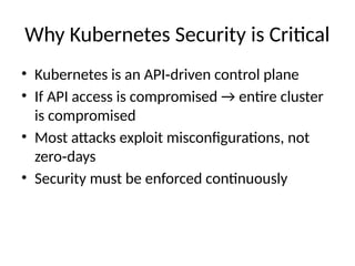 Why Kubernetes Security is Critical
• Kubernetes is an API driven control plane
‑
• If API access is compromised → entire cluster
is compromised
• Most attacks exploit misconfigurations, not
zero days
‑
• Security must be enforced continuously
 