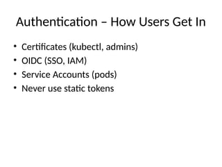 Authentication – How Users Get In
• Certificates (kubectl, admins)
• OIDC (SSO, IAM)
• Service Accounts (pods)
• Never use static tokens
 