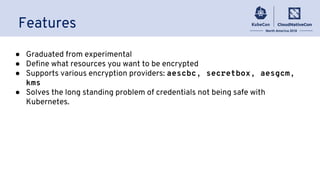 Features
● Graduated from experimental
● Define what resources you want to be encrypted
● Supports various encryption providers: aescbc, secretbox, aesgcm,
kms
● Solves the long standing problem of credentials not being safe with
Kubernetes.
 