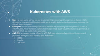 Kubernetes with AWS
● Kops - an open source tool you can use to automate the provisioning and management of clusters in AWS.
Although not a managed tool, kops does enable you to simplify deployment and maintenance processes. It is
officially supported by AWS.
● Kubespray - an open source tool you can use to automate the provisioning and management of clusters in
AWS,AWS, GCE, Azure, OpenStack, vSphere, Packet (bare metal), Oracle Cloud Infrastructure (Experimental), or
Baremetal Which use ansible for the automation
● AWS EKS - a managed service offered by AWS. EKS uses automatically provisioned instances and
provides a managed control plane for your deployment
○ eksctl
○ Rancher
○ Terraform
 