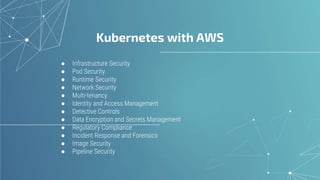 Kubernetes with AWS
● Infrastructure Security
● Pod Security
● Runtime Security
● Network Security
● Multi-tenancy
● Identity and Access Management
● Detective Controls
● Data Encryption and Secrets Management
● Regulatory Compliance
● Incident Response and Forensics
● Image Security
● Pipeline Security
 