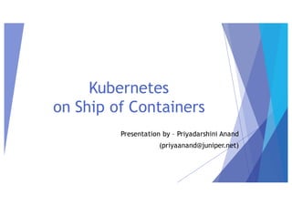 Presentation by – Priyadarshini Anand
(priyaanand@juniper.net)
Kubernetes
on Ship of Containers
 