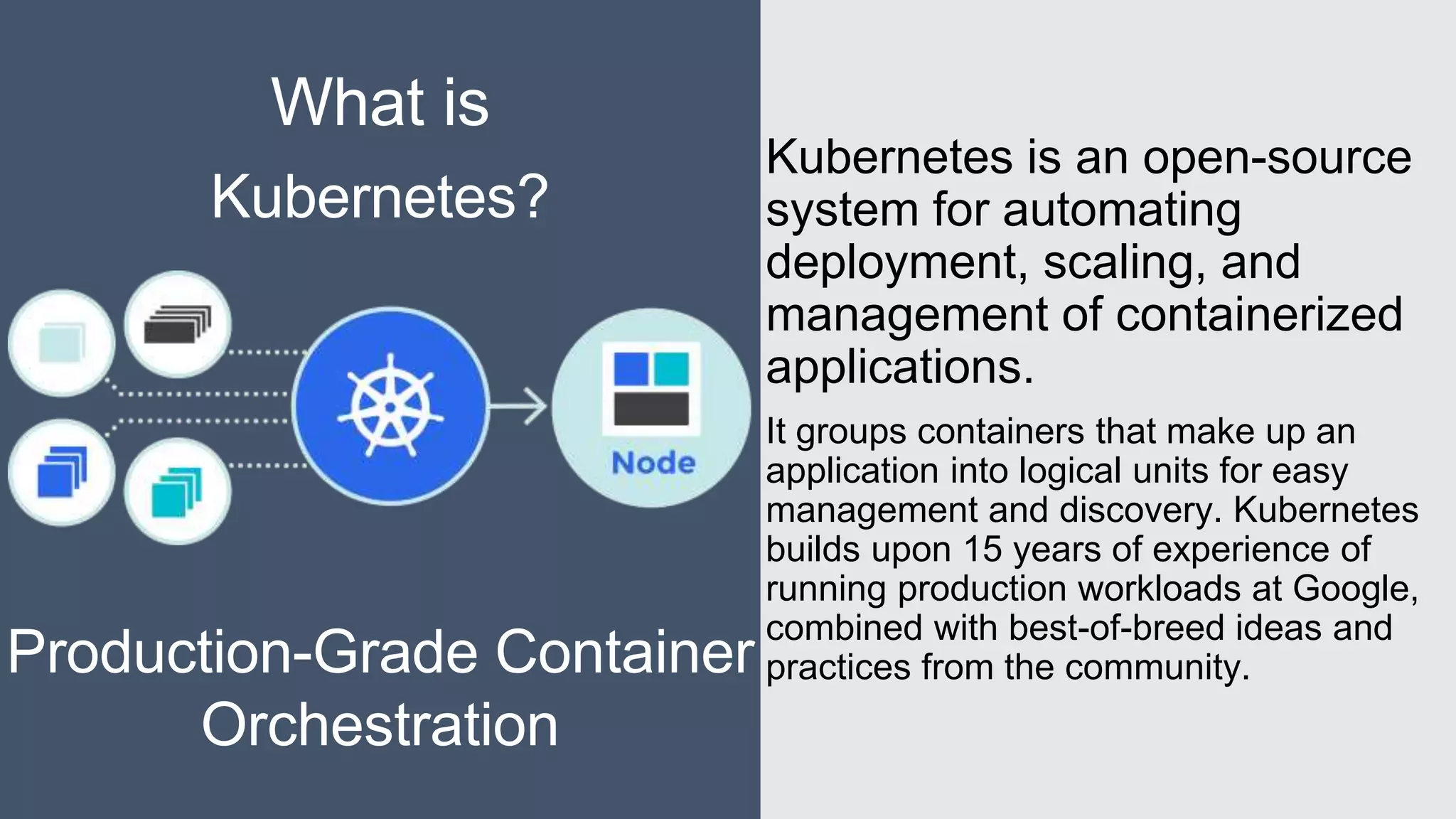 Kubernetes is an open-source
system for automating
deployment, scaling, and
management of containerized
applications.
It groups containers that make up an
application into logical units for easy
management and discovery. Kubernetes
builds upon 15 years of experience of
running production workloads at Google,
combined with best-of-breed ideas and
practices from the community.
What is
Kubernetes?
Production-Grade Container
Orchestration
 