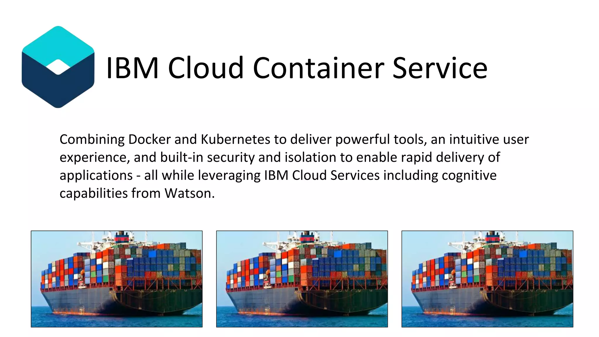 Combining Docker and Kubernetes to deliver powerful tools, an intuitive user
experience, and built-in security and isolation to enable rapid delivery of
applications - all while leveraging IBM Cloud Services including cognitive
capabilities from Watson.
IBM Cloud Container Service
 