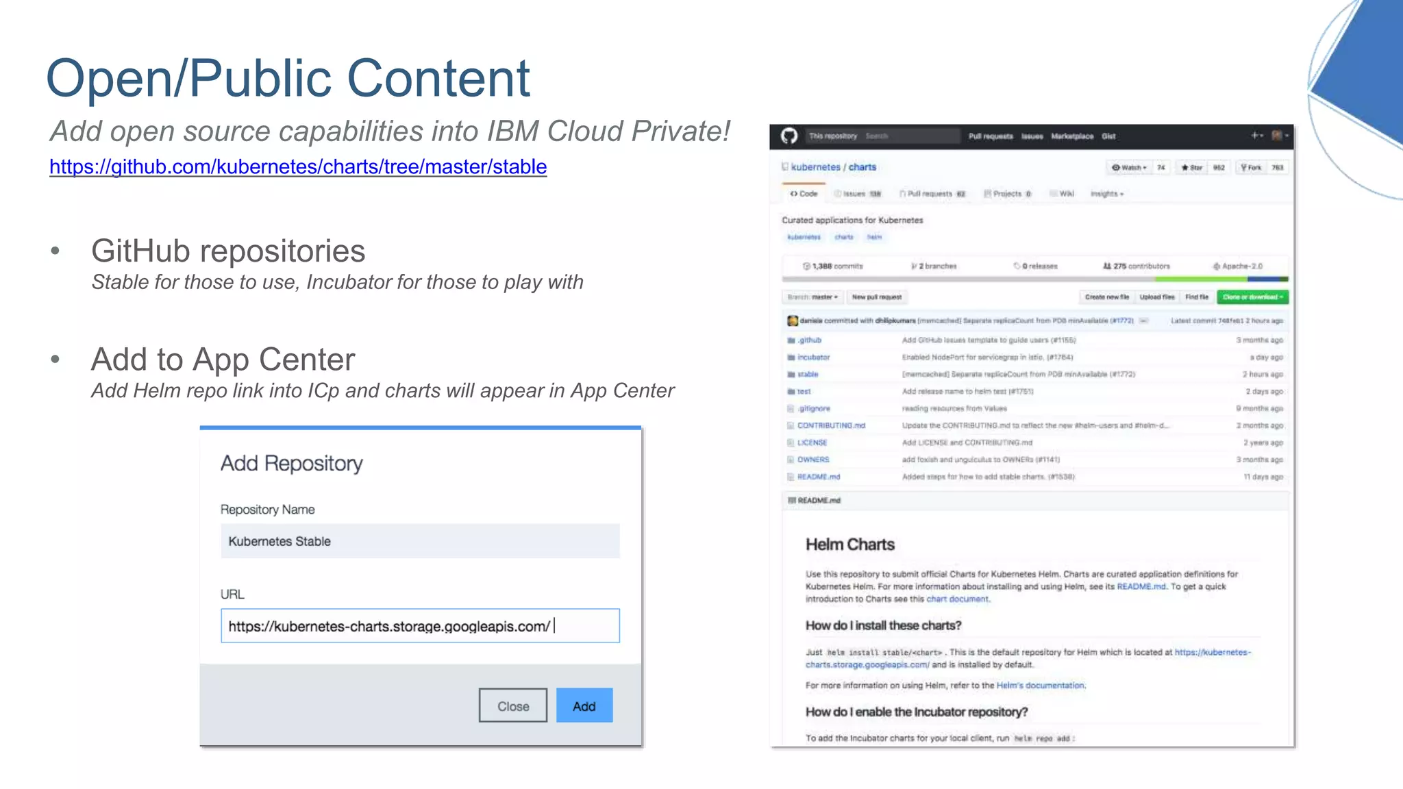 Open/Public Content
https://github.com/kubernetes/charts/tree/master/stable
• GitHub repositories
Stable for those to use, Incubator for those to play with
• Add to App Center
Add Helm repo link into ICp and charts will appear in App Center
Add open source capabilities into IBM Cloud Private!
 