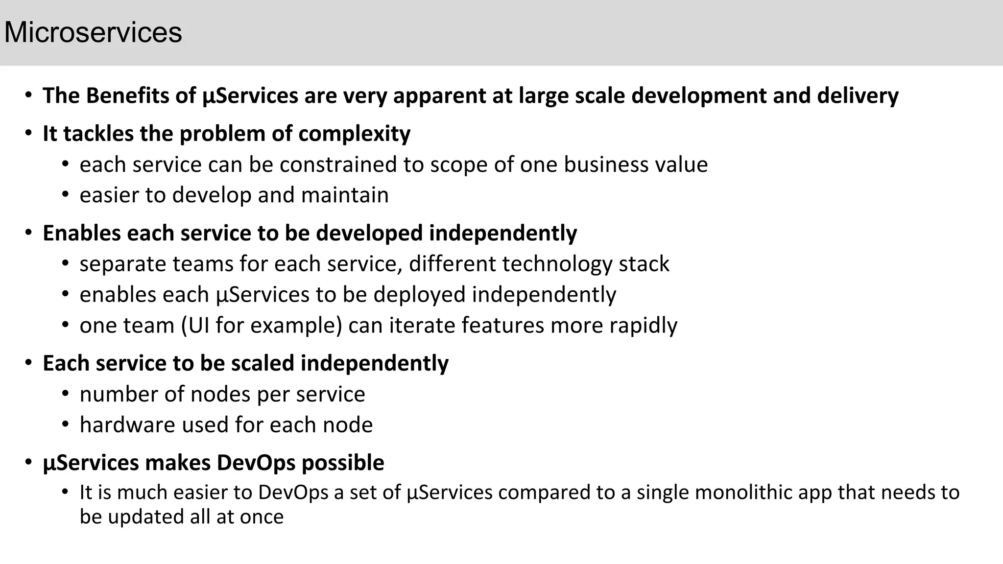 • The Benefits of µServices are very apparent at large scale development and delivery
• It tackles the problem of complexity
• each service can be constrained to scope of one business value
• easier to develop and maintain
• Enables each service to be developed independently
• separate teams for each service, different technology stack
• enables each µServices to be deployed independently
• one team (UI for example) can iterate features more rapidly
• Each service to be scaled independently
• number of nodes per service
• hardware used for each node
• µServices makes DevOps possible
• It is much easier to DevOps a set of µServices compared to a single monolithic app that needs to
be updated all at once
Microservices
 