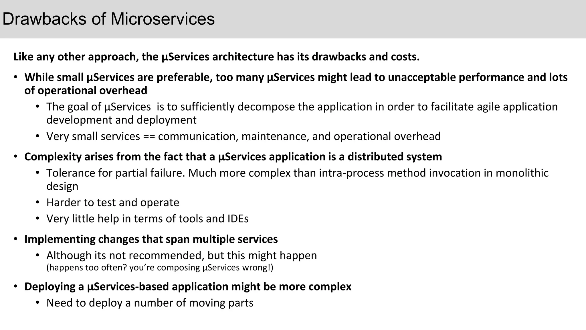 Like any other approach, the µServices architecture has its drawbacks and costs.
• While small µServices are preferable, too many µServices might lead to unacceptable performance and lots
of operational overhead
• The goal of µServices is to sufficiently decompose the application in order to facilitate agile application
development and deployment
• Very small services == communication, maintenance, and operational overhead
• Complexity arises from the fact that a µServices application is a distributed system
• Tolerance for partial failure. Much more complex than intra-process method invocation in monolithic
design
• Harder to test and operate
• Very little help in terms of tools and IDEs
• Implementing changes that span multiple services
• Although its not recommended, but this might happen
(happens too often? you’re composing µServices wrong!)
• Deploying a µServices-based application might be more complex
• Need to deploy a number of moving parts
Drawbacks of Microservices
 
