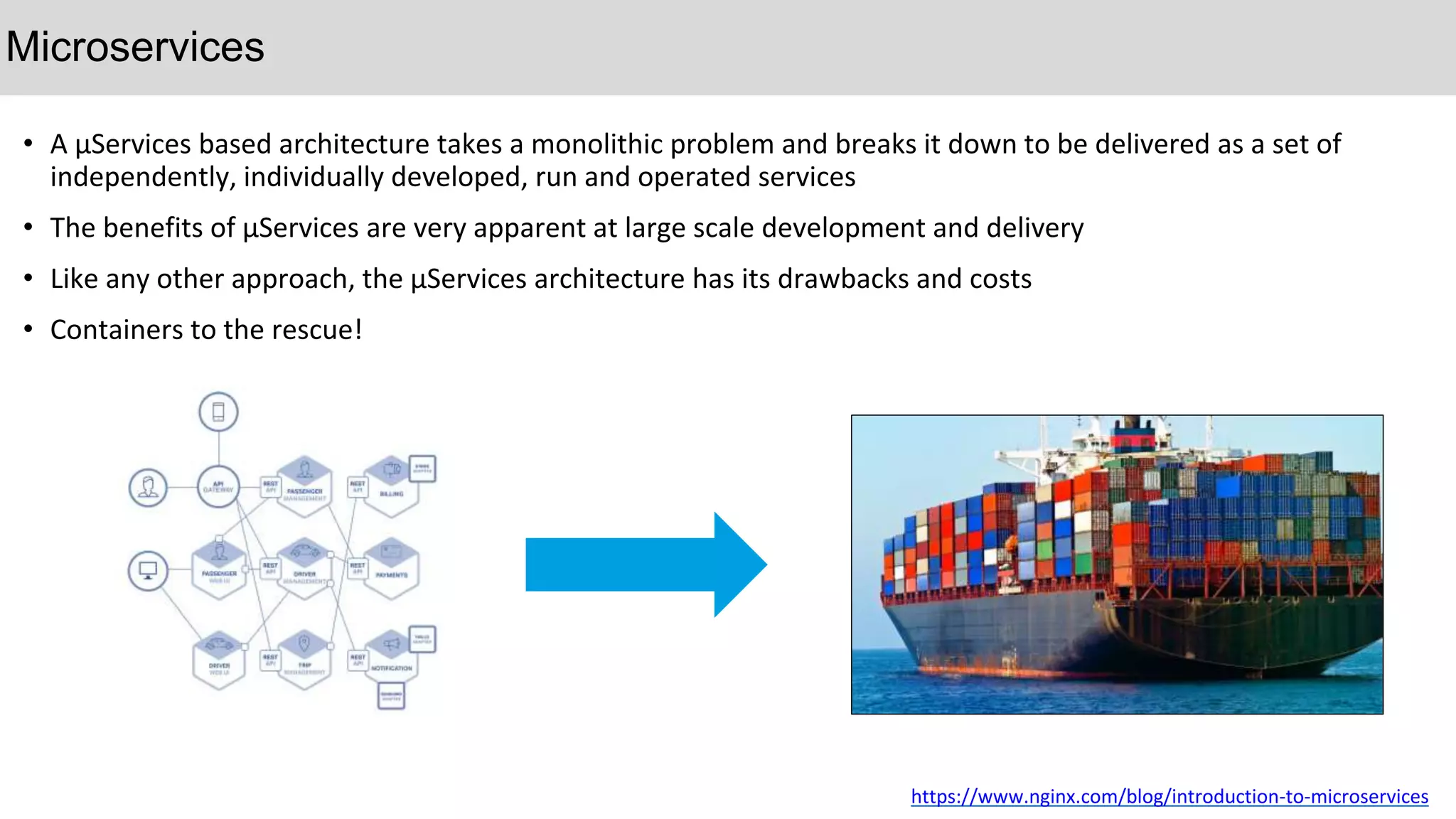 • A µServices based architecture takes a monolithic problem and breaks it down to be delivered as a set of
independently, individually developed, run and operated services
• The benefits of µServices are very apparent at large scale development and delivery
• Like any other approach, the µServices architecture has its drawbacks and costs
• Containers to the rescue!
Microservices
https://www.nginx.com/blog/introduction-to-microservices
 