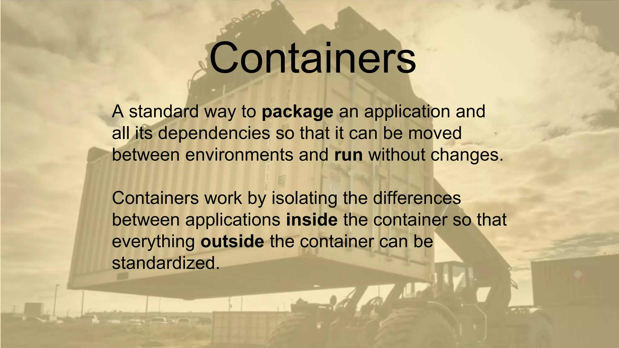 A standard way to package an application and
all its dependencies so that it can be moved
between environments and run without changes.
Containers work by isolating the differences
between applications inside the container so that
everything outside the container can be
standardized.
Containers
 