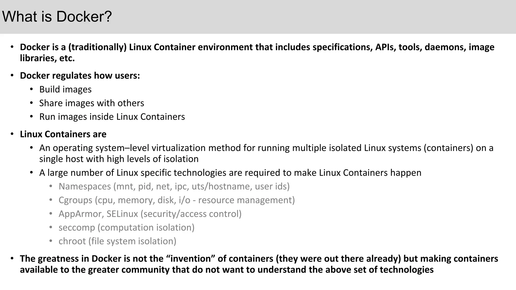• Docker is a (traditionally) Linux Container environment that includes specifications, APIs, tools, daemons, image
libraries, etc.
• Docker regulates how users:
• Build images
• Share images with others
• Run images inside Linux Containers
• Linux Containers are
• An operating system–level virtualization method for running multiple isolated Linux systems (containers) on a
single host with high levels of isolation
• A large number of Linux specific technologies are required to make Linux Containers happen
• Namespaces (mnt, pid, net, ipc, uts/hostname, user ids)
• Cgroups (cpu, memory, disk, i/o - resource management)
• AppArmor, SELinux (security/access control)
• seccomp (computation isolation)
• chroot (file system isolation)
• The greatness in Docker is not the “invention” of containers (they were out there already) but making containers
available to the greater community that do not want to understand the above set of technologies
What is Docker?
 