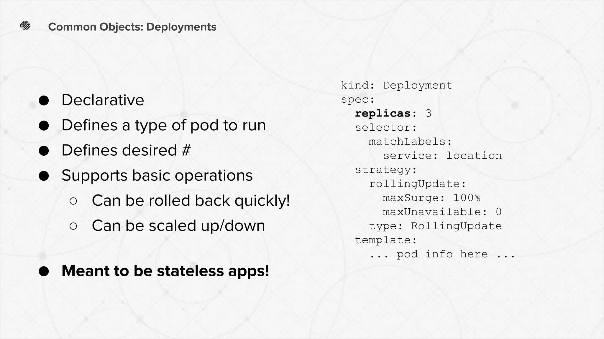 Common Objects: Deployments
● Declarative
● Defines a type of pod to run
● Defines desired #
● Supports basic operations
○ Can be rolled back quickly!
○ Can be scaled up/down
● Meant to be stateless apps!
kind: Deployment
spec:
replicas: 3
selector:
matchLabels:
service: location
strategy:
rollingUpdate:
maxSurge: 100%
maxUnavailable: 0
type: RollingUpdate
template:
... pod info here ...
 