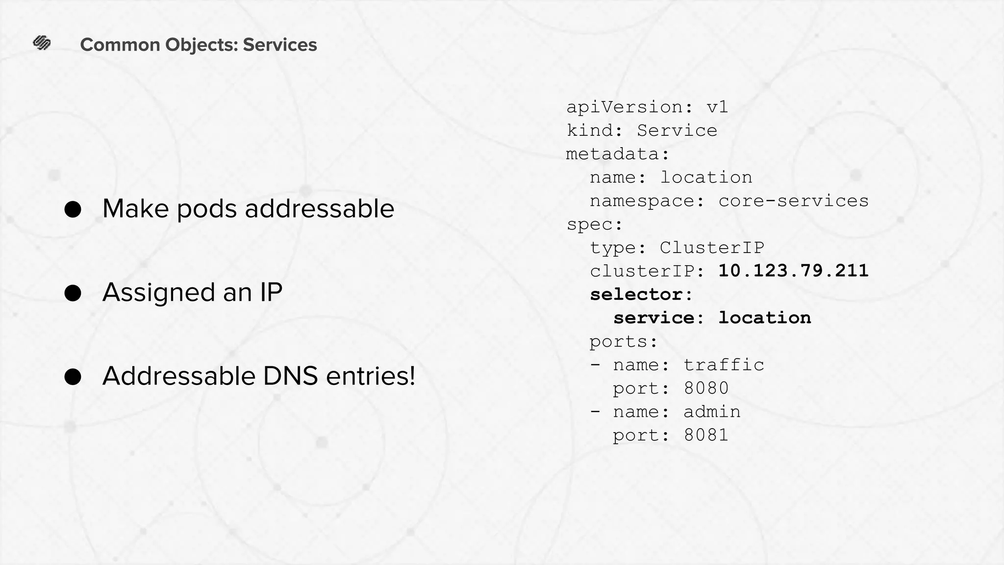 Common Objects: Services
● Make pods addressable
● Assigned an IP
● Addressable DNS entries!
apiVersion: v1
kind: Service
metadata:
name: location
namespace: core-services
spec:
type: ClusterIP
clusterIP: 10.123.79.211
selector:
service: location
ports:
- name: traffic
port: 8080
- name: admin
port: 8081
 