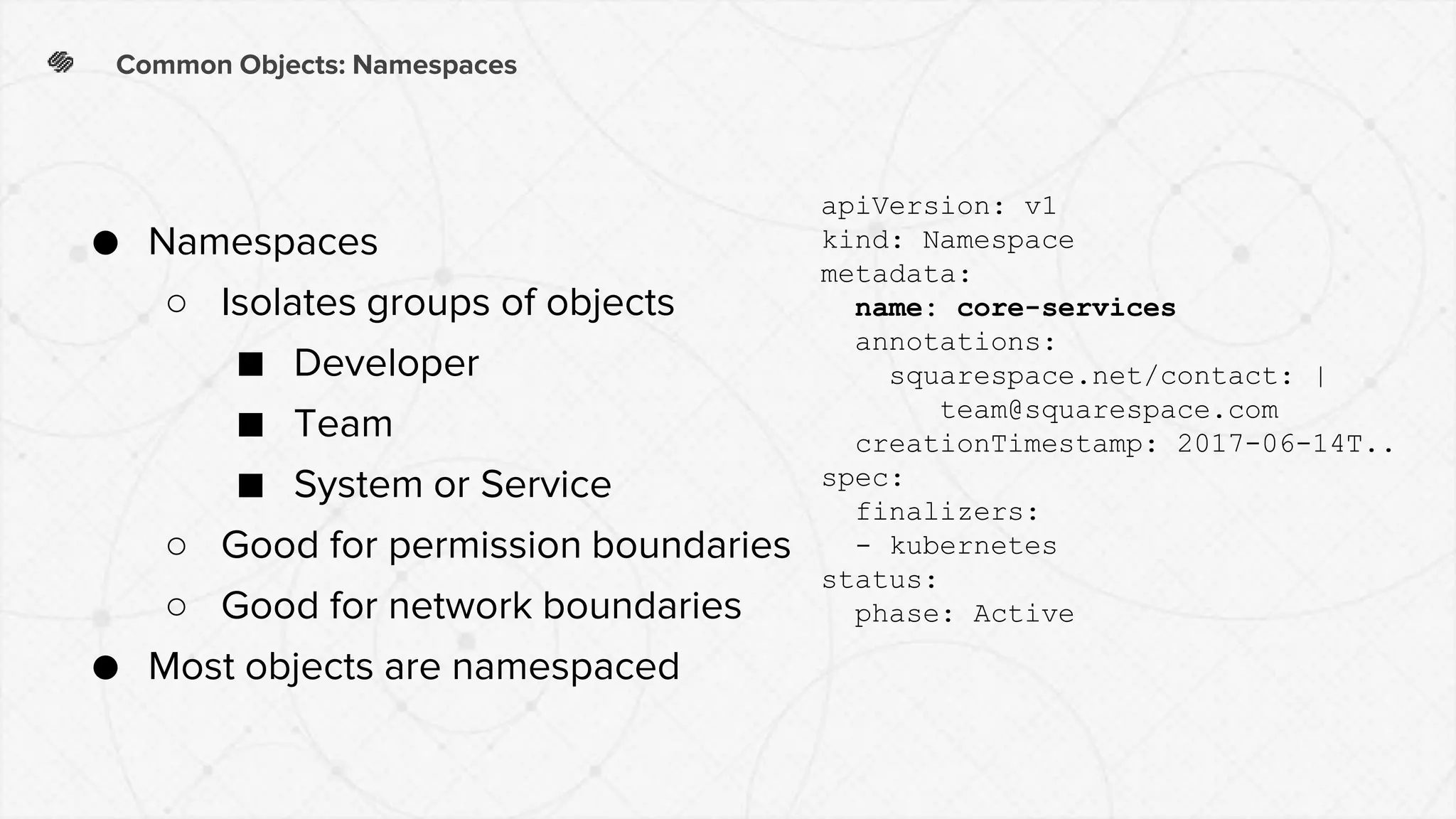 Common Objects: Namespaces
● Namespaces
○ Isolates groups of objects
■ Developer
■ Team
■ System or Service
○ Good for permission boundaries
○ Good for network boundaries
● Most objects are namespaced
apiVersion: v1
kind: Namespace
metadata:
name: core-services
annotations:
squarespace.net/contact: |
team@squarespace.com
creationTimestamp: 2017-06-14T..
spec:
finalizers:
- kubernetes
status:
phase: Active
 