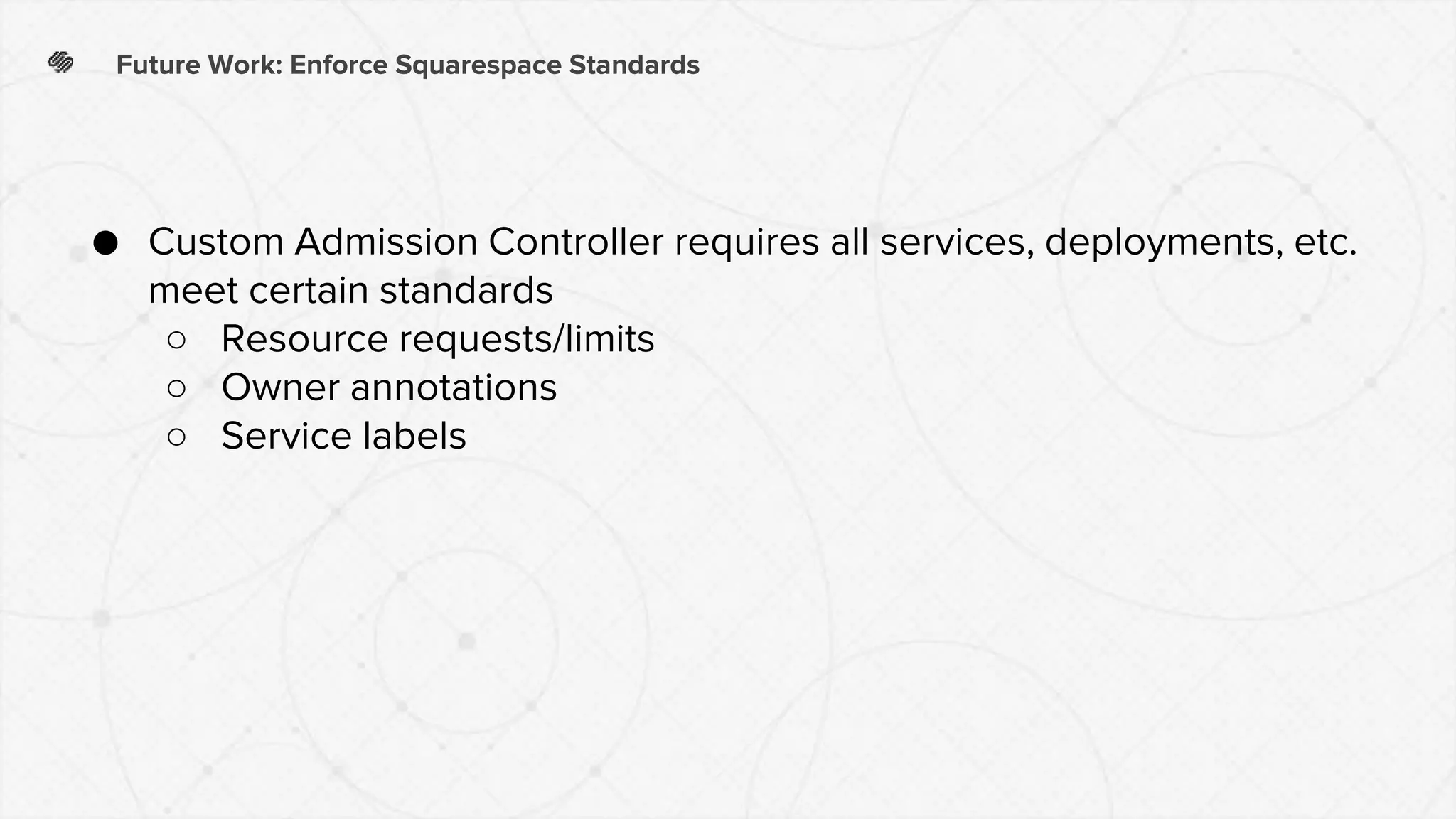 Future Work: Enforce Squarespace Standards
● Custom Admission Controller requires all services, deployments, etc.
meet certain standards
○ Resource requests/limits
○ Owner annotations
○ Service labels
 