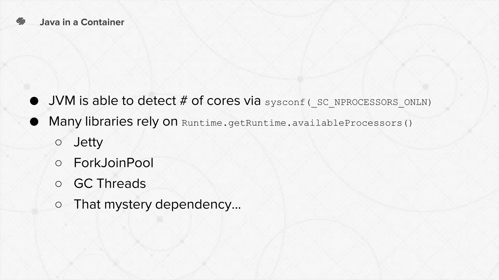 Java in a Container
● JVM is able to detect # of cores via sysconf(_SC_NPROCESSORS_ONLN)
● Many libraries rely on Runtime.getRuntime.availableProcessors()
○ Jetty
○ ForkJoinPool
○ GC Threads
○ That mystery dependency...
 