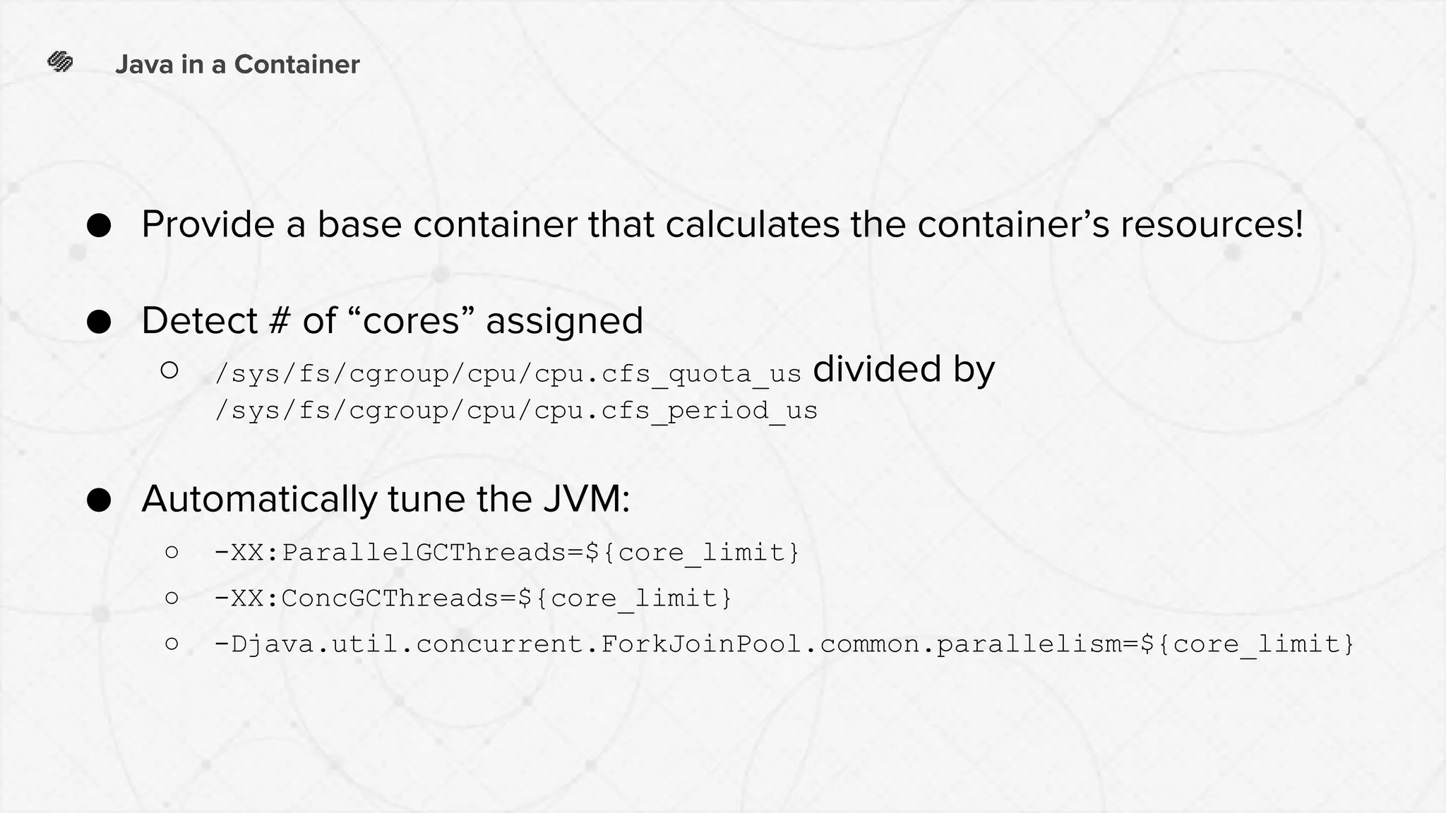 Java in a Container
● Provide a base container that calculates the container’s resources!
● Detect # of “cores” assigned
○ /sys/fs/cgroup/cpu/cpu.cfs_quota_us divided by
/sys/fs/cgroup/cpu/cpu.cfs_period_us
● Automatically tune the JVM:
○ -XX:ParallelGCThreads=${core_limit}
○ -XX:ConcGCThreads=${core_limit}
○ -Djava.util.concurrent.ForkJoinPool.common.parallelism=${core_limit}
 