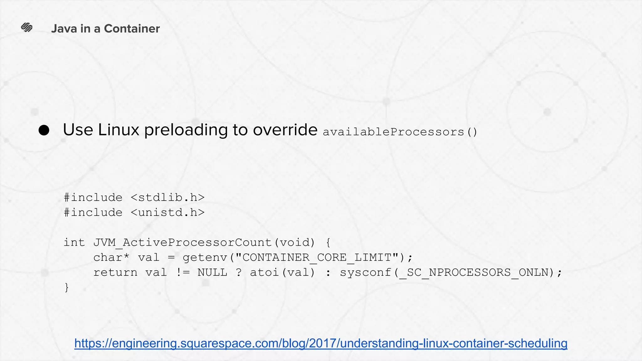 Java in a Container
● Use Linux preloading to override availableProcessors()
#include <stdlib.h>
#include <unistd.h>
int JVM_ActiveProcessorCount(void) {
char* val = getenv("CONTAINER_CORE_LIMIT");
return val != NULL ? atoi(val) : sysconf(_SC_NPROCESSORS_ONLN);
}
https://engineering.squarespace.com/blog/2017/understanding-linux-container-scheduling
 