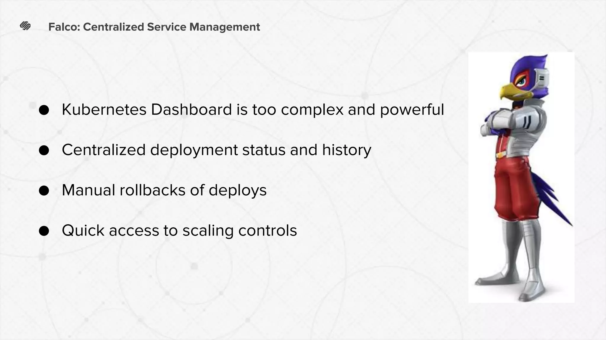 Falco: Centralized Service Management
● Kubernetes Dashboard is too complex and powerful
● Centralized deployment status and history
● Manual rollbacks of deploys
● Quick access to scaling controls
 