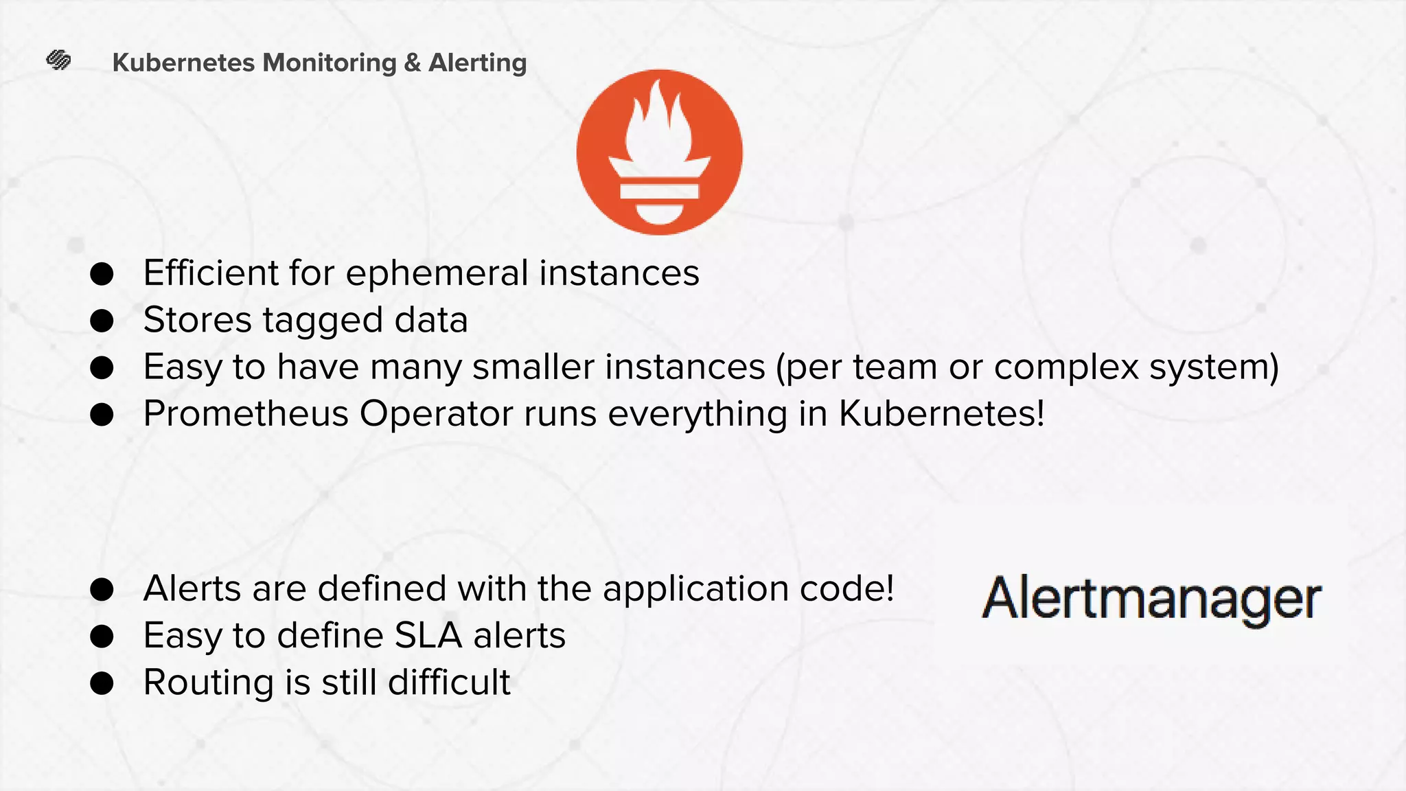 ● Efficient for ephemeral instances
● Stores tagged data
● Easy to have many smaller instances (per team or complex system)
● Prometheus Operator runs everything in Kubernetes!
Kubernetes Monitoring & Alerting
● Alerts are defined with the application code!
● Easy to define SLA alerts
● Routing is still difficult
 