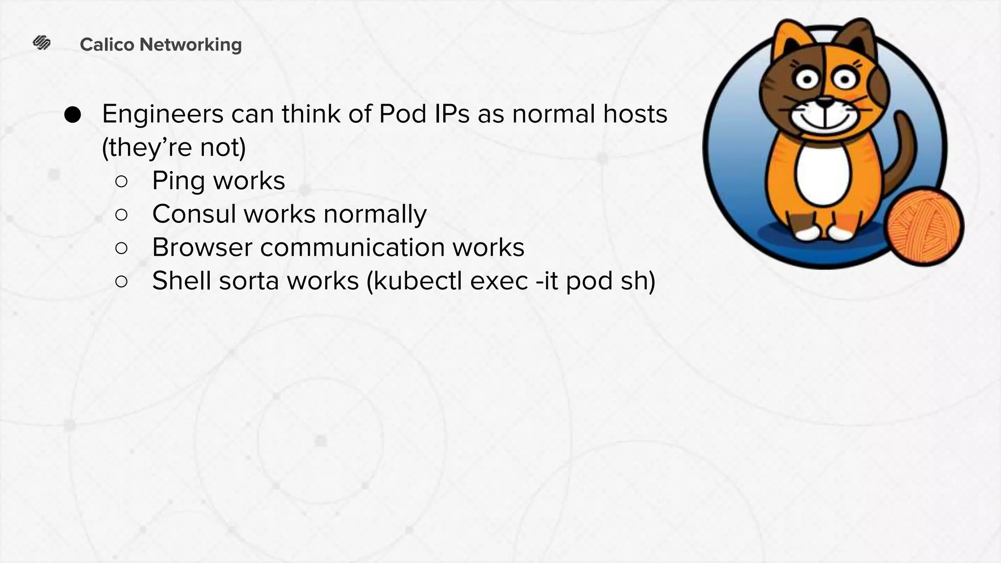 Calico Networking
● Engineers can think of Pod IPs as normal hosts
(they’re not)
○ Ping works
○ Consul works normally
○ Browser communication works
○ Shell sorta works (kubectl exec -it pod sh)
 