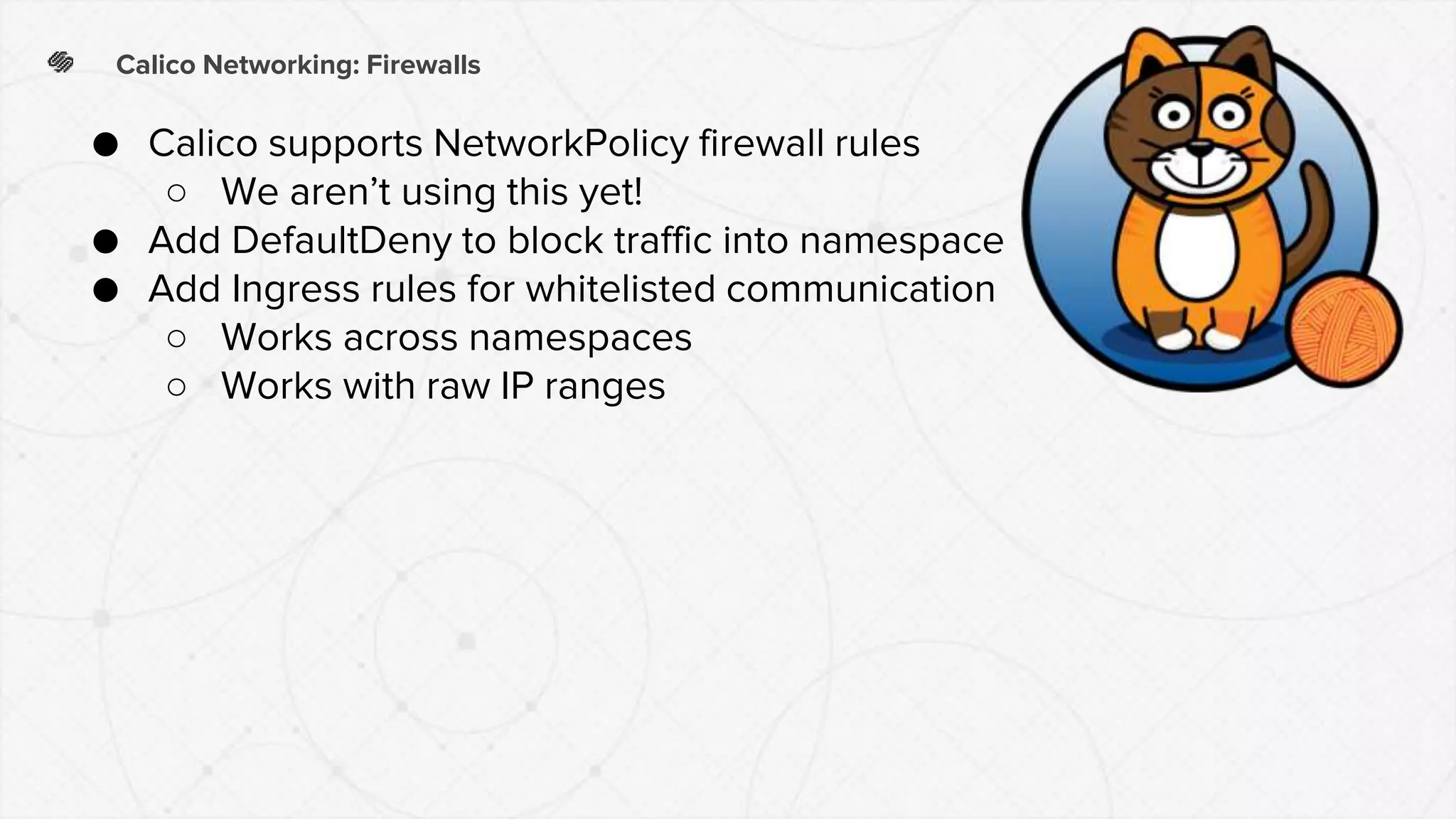Calico Networking: Firewalls
● Calico supports NetworkPolicy firewall rules
○ We aren’t using this yet!
● Add DefaultDeny to block traffic into namespace
● Add Ingress rules for whitelisted communication
○ Works across namespaces
○ Works with raw IP ranges
 