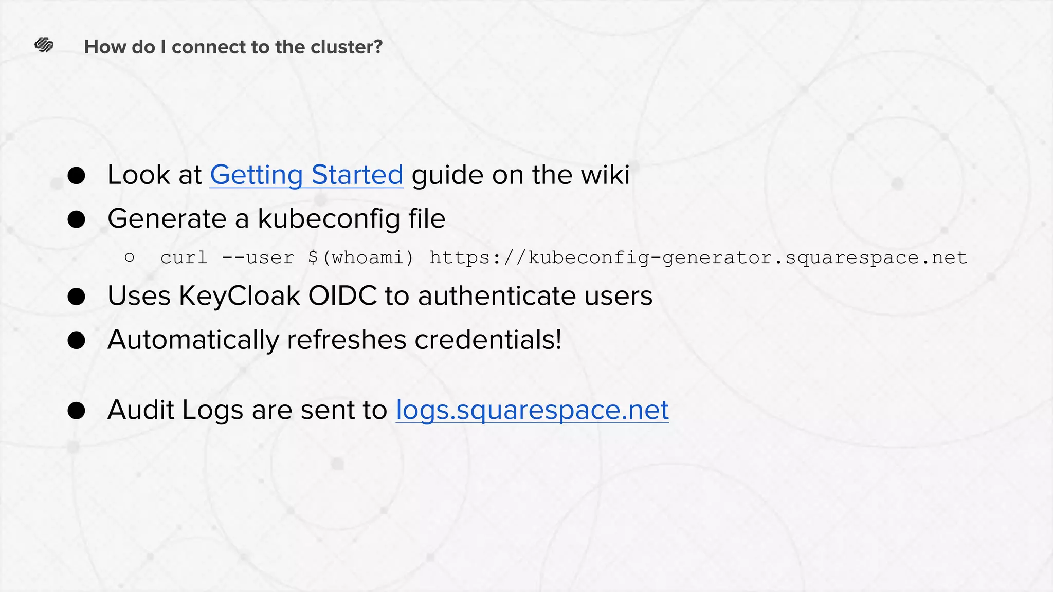 How do I connect to the cluster?
● Look at Getting Started guide on the wiki
● Generate a kubeconfig file
○ curl --user $(whoami) https://kubeconfig-generator.squarespace.net
● Uses KeyCloak OIDC to authenticate users
● Automatically refreshes credentials!
● Audit Logs are sent to logs.squarespace.net
 