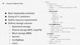 Common Objects: Pods
● Basic deployable workload
● Group of 1+ containers
● Define resource requirements
● Defines storage volumes
○ Ephemeral storage
○ Shared storage (NFS, CephFS)
○ Block storage (RBD)
○ Secrets
○ ConfigMaps
○ more...
spec:
containers:
- name: location
image: .../location:master-269
ports: ...
resources:
limits:
cpu: 2
memory: 4Gi
requests:
cpu: 2
memory: 4Gi
volumeMounts:
- name: config
mountPath: /service/config
- name: log-dir
mountPath: /data/logs
volumes:
- name: config
configMap:
name: location-config
- name: log-dir
emptyDir: {}
 