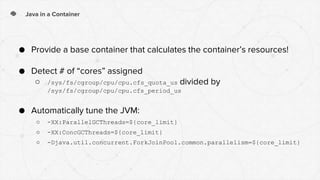 Java in a Container
● Provide a base container that calculates the container’s resources!
● Detect # of “cores” assigned
○ /sys/fs/cgroup/cpu/cpu.cfs_quota_us divided by
/sys/fs/cgroup/cpu/cpu.cfs_period_us
● Automatically tune the JVM:
○ -XX:ParallelGCThreads=${core_limit}
○ -XX:ConcGCThreads=${core_limit}
○ -Djava.util.concurrent.ForkJoinPool.common.parallelism=${core_limit}
 