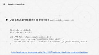 Java in a Container
● Use Linux preloading to override availableProcessors()
#include <stdlib.h>
#include <unistd.h>
int JVM_ActiveProcessorCount(void) {
char* val = getenv("CONTAINER_CORE_LIMIT");
return val != NULL ? atoi(val) : sysconf(_SC_NPROCESSORS_ONLN);
}
https://engineering.squarespace.com/blog/2017/understanding-linux-container-scheduling
 
