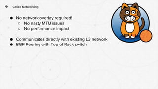 Calico Networking
● No network overlay required!
○ No nasty MTU issues
○ No performance impact
● Communicates directly with existing L3 network
● BGP Peering with Top of Rack switch
 