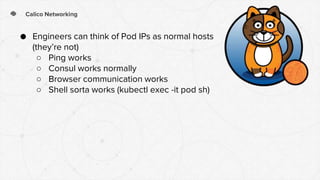 Calico Networking
● Engineers can think of Pod IPs as normal hosts
(they’re not)
○ Ping works
○ Consul works normally
○ Browser communication works
○ Shell sorta works (kubectl exec -it pod sh)
 