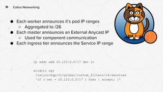 Calico Networking
● Each worker announces it’s pod IP ranges
○ Aggregated to /26
● Each master announces an External Anycast IP
○ Used for component communication
● Each ingress tier announces the Service IP range
ip addr add 10.123.0.0/17 dev lo
etcdctl set
/calico/bgp/v1/global/custom_filters/v4/services
'if ( net = 10.123.0.0/17 ) then { accept; }'
 