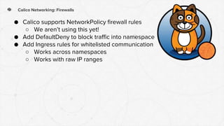 Calico Networking: Firewalls
● Calico supports NetworkPolicy firewall rules
○ We aren’t using this yet!
● Add DefaultDeny to block traffic into namespace
● Add Ingress rules for whitelisted communication
○ Works across namespaces
○ Works with raw IP ranges
 