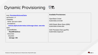 kind: PersistentVolumeClaim
apiVersion: v1
metadata:
name: dyn-prov-claim
annotations:
volume.alpha.kubernetes.io/storage-class: aws-ebs
spec:
accessModes:
- ReadWriteOnce
resources:
requests:
storage: 3Gi
Available Provisioners:
OpenStack Cinder
kubernetes.io/cinder
AWS Elastic Block Store (EBS)
kubernetes.io/aws-ebs
GCE Persistent Disk (gcePD)
kubernetes.io/gce-pd
 