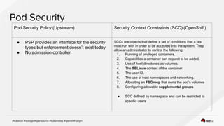 Pod Security Policy (Upstream) Security Context Constraints (SCC) (OpenShift)
● PSP provides an interface for the security
types but enforcement doesn’t exist today
● No admission controller
SCCs are objects that define a set of conditions that a pod
must run with in order to be accepted into the system. They
allow an administrator to control the following:
1. Running of privileged containers.
2. Capabilities a container can request to be added.
3. Use of host directories as volumes.
4. The SELinux context of the container.
5. The user ID.
6. The use of host namespaces and networking.
7. Allocating an FSGroup that owns the pod’s volumes
8. Configuring allowable supplemental groups
● SCC defined by namespace and can be restricted to
specific users
 