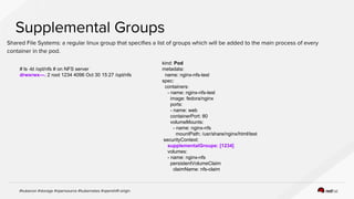 # ls -ld /opt/nfs # on NFS server
drwxrwx---. 2 root 1234 4096 Oct 30 15:27 /opt/nfs
kind: Pod
metadata:
name: nginx-nfs-test
spec:
containers:
- name: nginx-nfs-test
image: fedora/nginx
ports:
- name: web
containerPort: 80
volumeMounts:
- name: nginx-nfs
mountPath: /usr/share/nginx/html/test
securityContext:
supplementalGroups: [1234]
volumes:
- name: nginx-nfs
persistentVolumeClaim
claimName: nfs-claim
 
