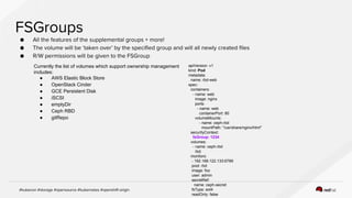 Currently the list of volumes which support ownership management
includes:
● AWS Elastic Block Store
● OpenStack Cinder
● GCE Persistent Disk
● iSCSI
● emptyDir
● Ceph RBD
● gitRepo
apiVersion: v1
kind: Pod
metadata:
name: rbd-web
spec:
containers:
- name: web
image: nginx
ports:
- name: web
containerPort: 80
volumeMounts:
- name: ceph-rbd
mountPath: "/usr/share/nginx/html"
securityContext:
fsGroup: 1234
volumes:
- name: ceph-rbd
rbd:
monitors:
- 192.168.122.133:6789
pool: rbd
image: foo
user: admin
secretRef:
name: ceph-secret
fsType: ext4
readOnly: false
 
