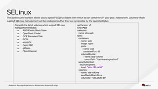 Currently the list of volumes which support SELinux
management includes:
● AWS Elastic Block Store
● OpenStack Cinder
● GCE Persistent Disk
● iSCSI
● emptyDir
● Ceph RBD
● gitRepo
● Fibre Channel
apiVersion: v1
kind: Pod
metadata:
name: ebs-web
spec:
containers:
- name: web
image: nginx
ports:
- name: web
containerPort: 80
volumeMounts:
- name: ebs-volume
mountPath: "/usr/share/nginx/html"
securityContext:
seLinuxOptions:
level: "s0:c123,c456"
volumes:
- name: ebs-volume
awsElasticBlockStore:
volumeID: <VOLUME ID>
 