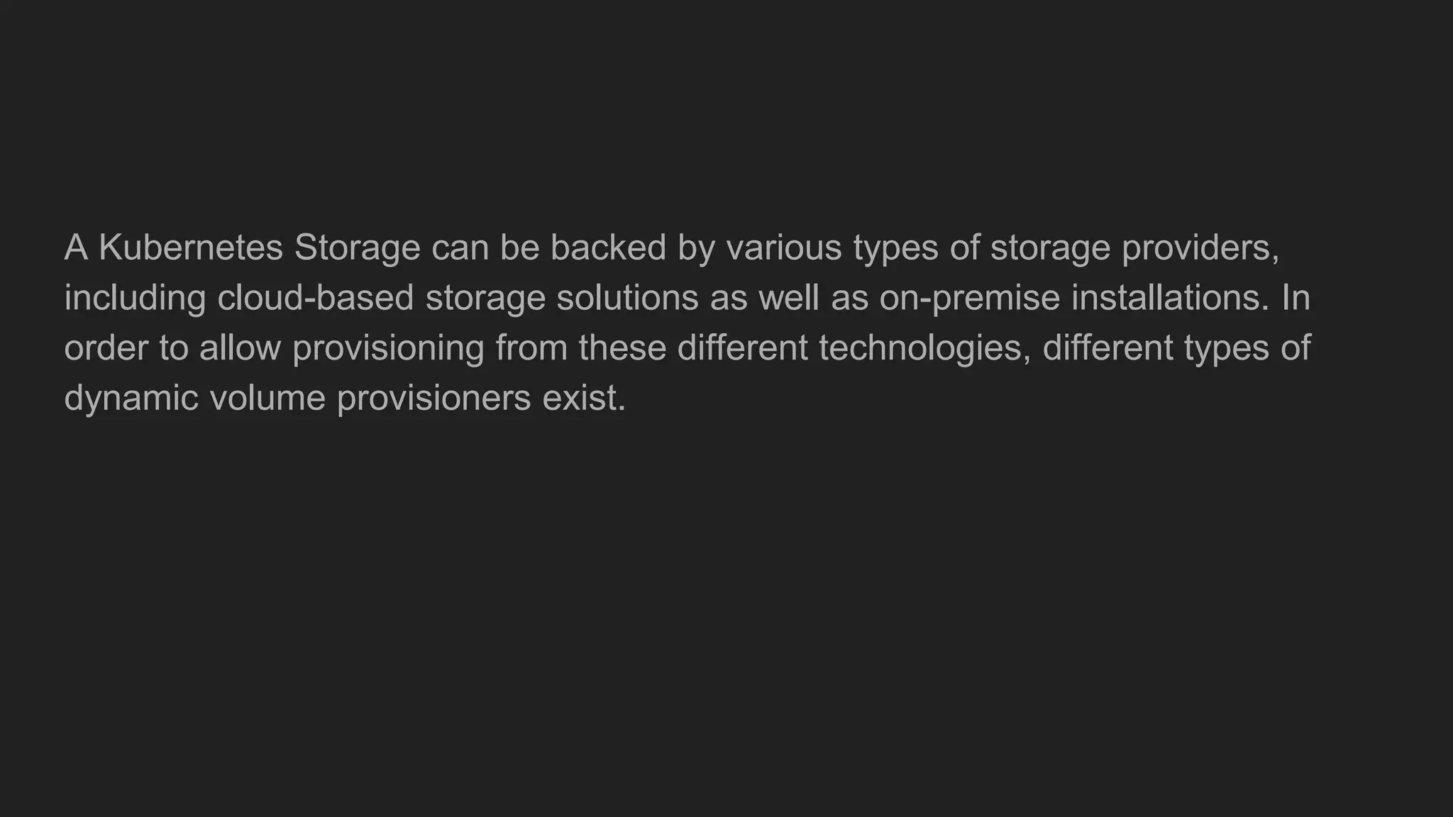 A Kubernetes Storage can be backed by various types of storage providers,
including cloud-based storage solutions as well as on-premise installations. In
order to allow provisioning from these different technologies, different types of
dynamic volume provisioners exist.
 