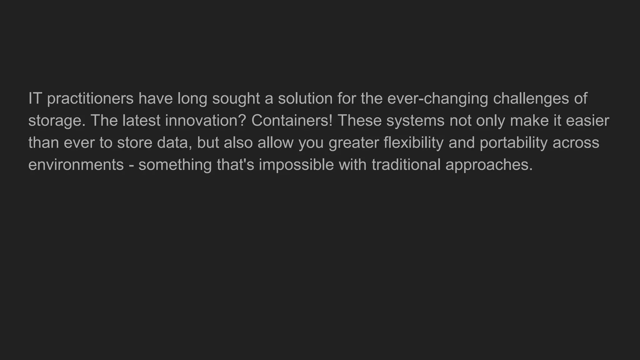 IT practitioners have long sought a solution for the ever-changing challenges of
storage. The latest innovation? Containers! These systems not only make it easier
than ever to store data, but also allow you greater flexibility and portability across
environments - something that's impossible with traditional approaches.
 