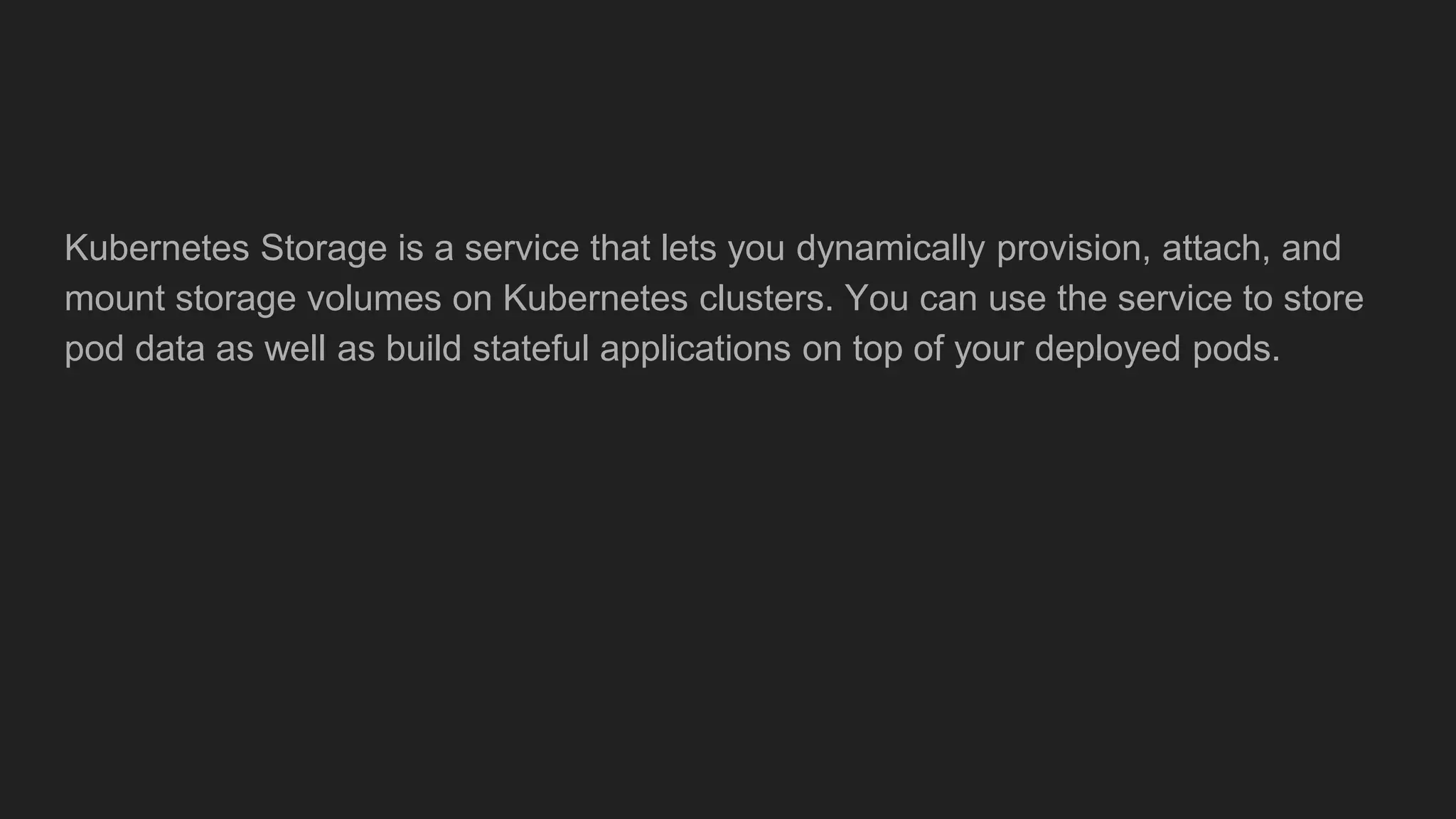 Kubernetes Storage is a service that lets you dynamically provision, attach, and
mount storage volumes on Kubernetes clusters. You can use the service to store
pod data as well as build stateful applications on top of your deployed pods.
 