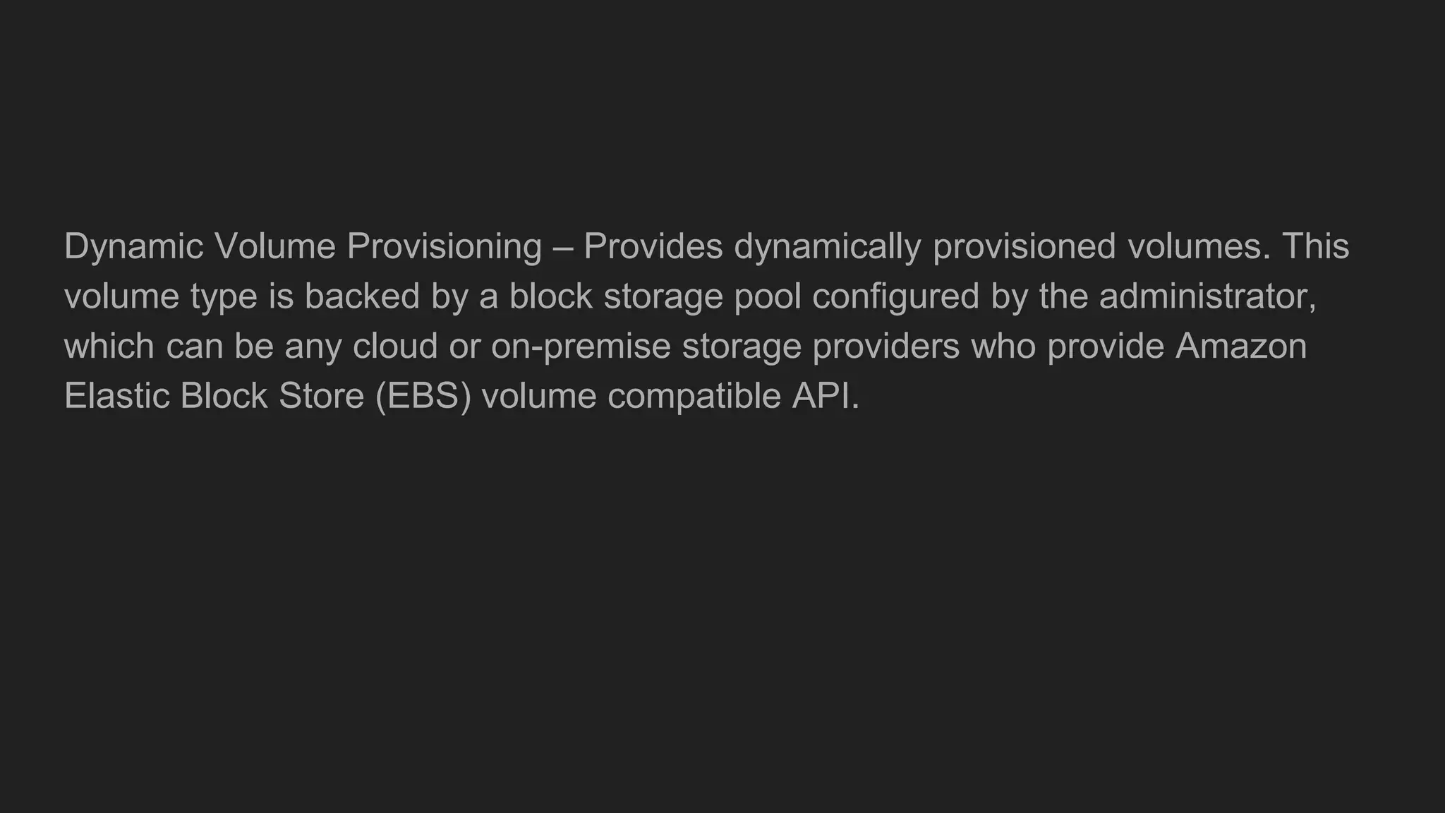 Dynamic Volume Provisioning – Provides dynamically provisioned volumes. This
volume type is backed by a block storage pool configured by the administrator,
which can be any cloud or on-premise storage providers who provide Amazon
Elastic Block Store (EBS) volume compatible API.
 