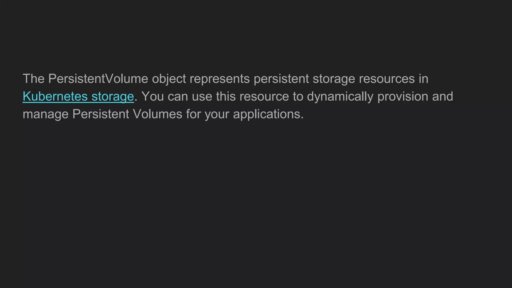 The PersistentVolume object represents persistent storage resources in
Kubernetes storage. You can use this resource to dynamically provision and
manage Persistent Volumes for your applications.
 