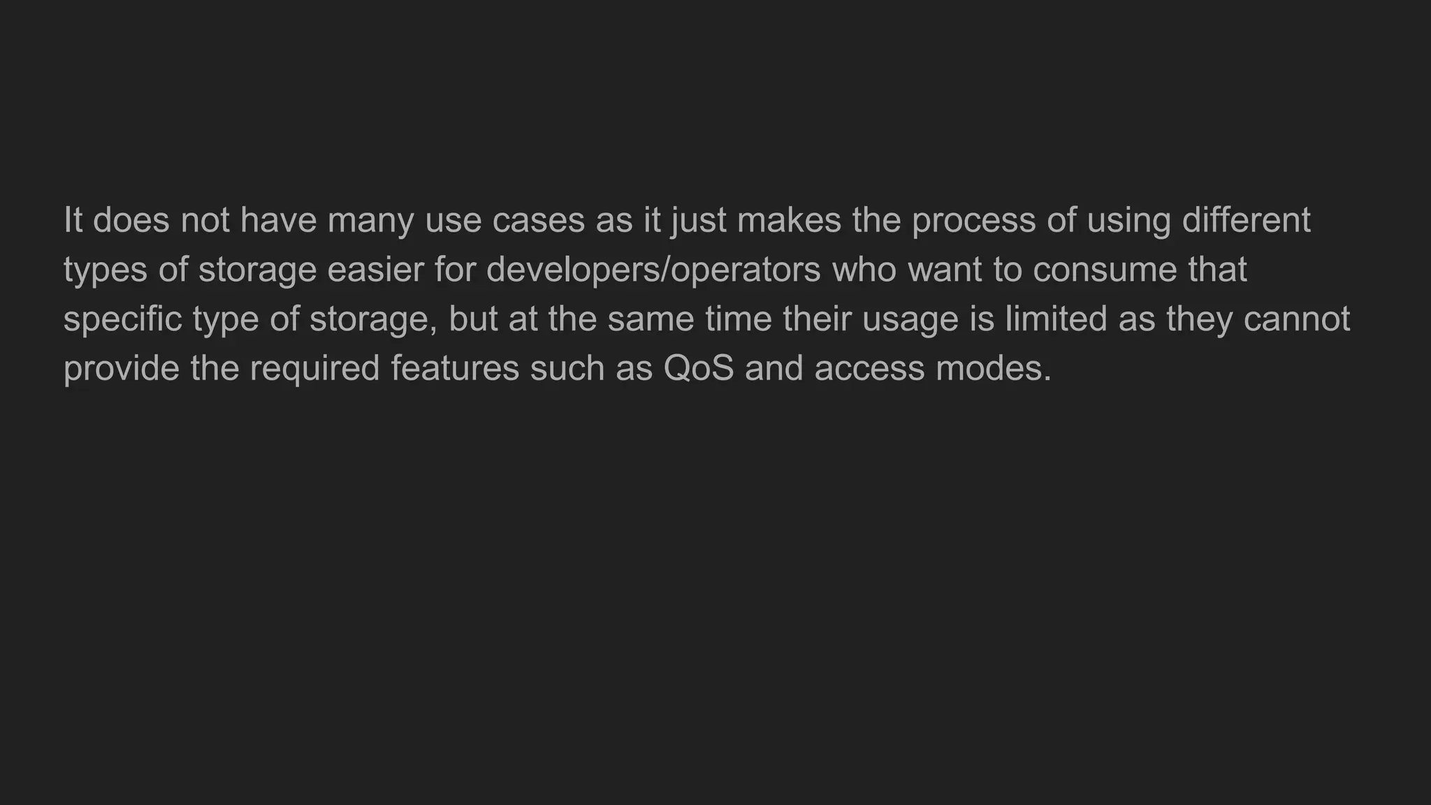 It does not have many use cases as it just makes the process of using different
types of storage easier for developers/operators who want to consume that
specific type of storage, but at the same time their usage is limited as they cannot
provide the required features such as QoS and access modes.
 