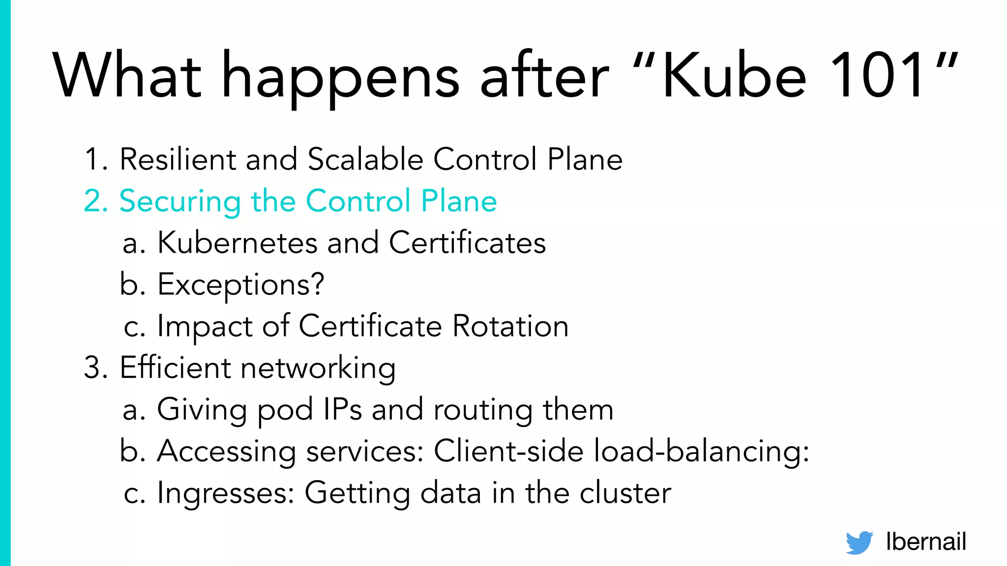 lbernail
1. Resilient and Scalable Control Plane
2. Securing the Control Plane
a. Kubernetes and Certiﬁcates
b. Exceptions?
c. Impact of Certiﬁcate Rotation
3. Efﬁcient networking
a. Giving pod IPs and routing them
b. Accessing services: Client-side load-balancing:
c. Ingresses: Getting data in the cluster
What happens after “Kube 101”
 