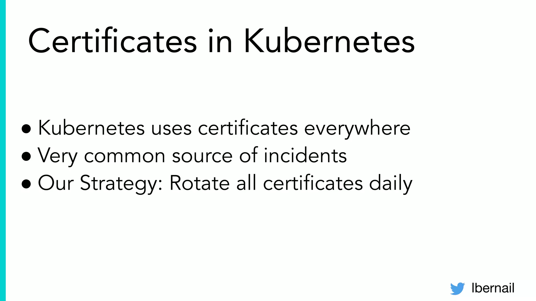 lbernail
Certiﬁcates in Kubernetes
● Kubernetes uses certiﬁcates everywhere
● Very common source of incidents
● Our Strategy: Rotate all certiﬁcates daily
 