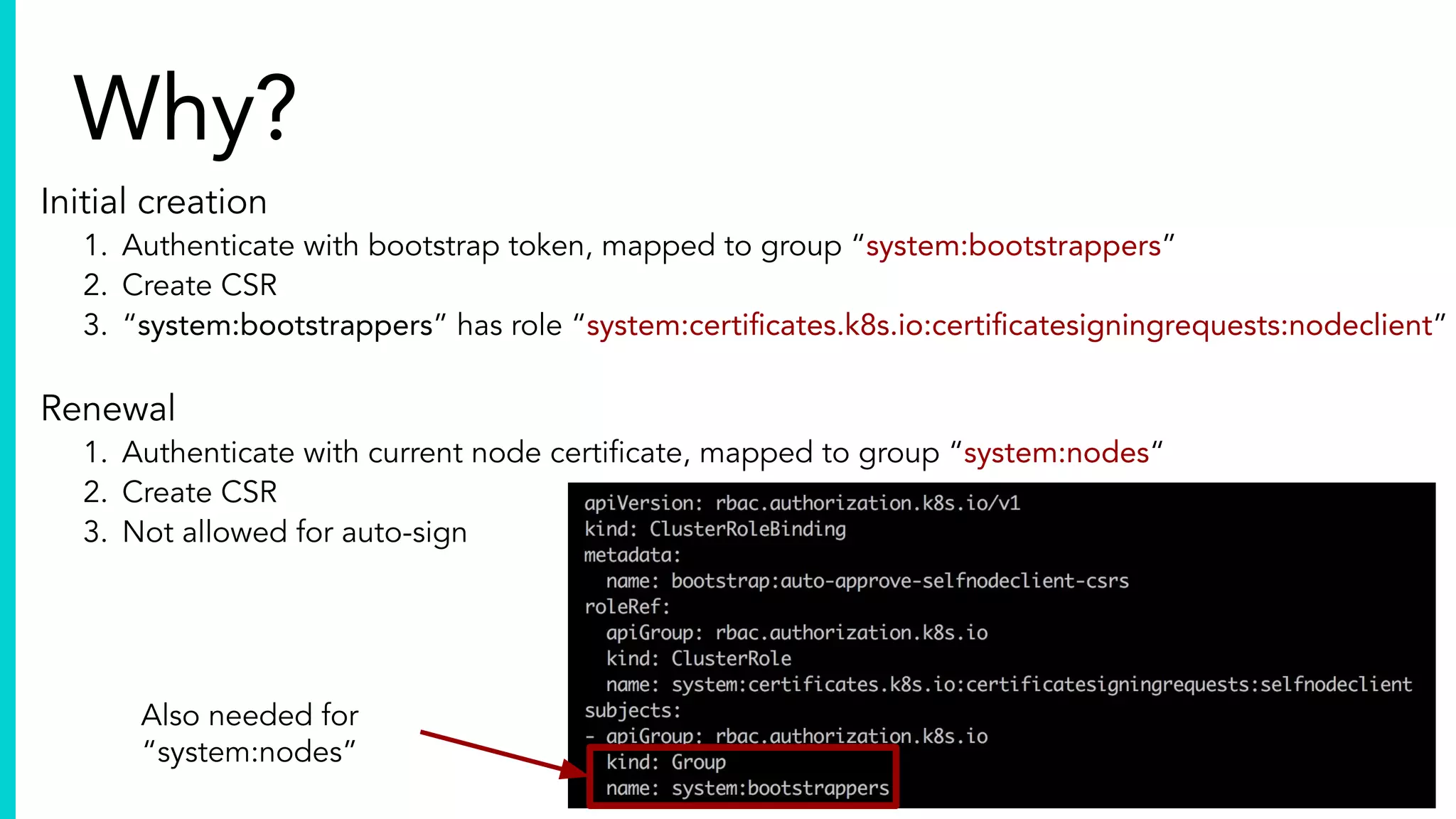 lbernail
Why?
Initial creation
1. Authenticate with bootstrap token, mapped to group “system:bootstrappers”
2. Create CSR
3. “system:bootstrappers” has role “system:certiﬁcates.k8s.io:certiﬁcatesigningrequests:nodeclient”
Renewal
1. Authenticate with current node certiﬁcate, mapped to group “system:nodes“
2. Create CSR
3. Not allowed for auto-sign
Also needed for
“system:nodes”
 