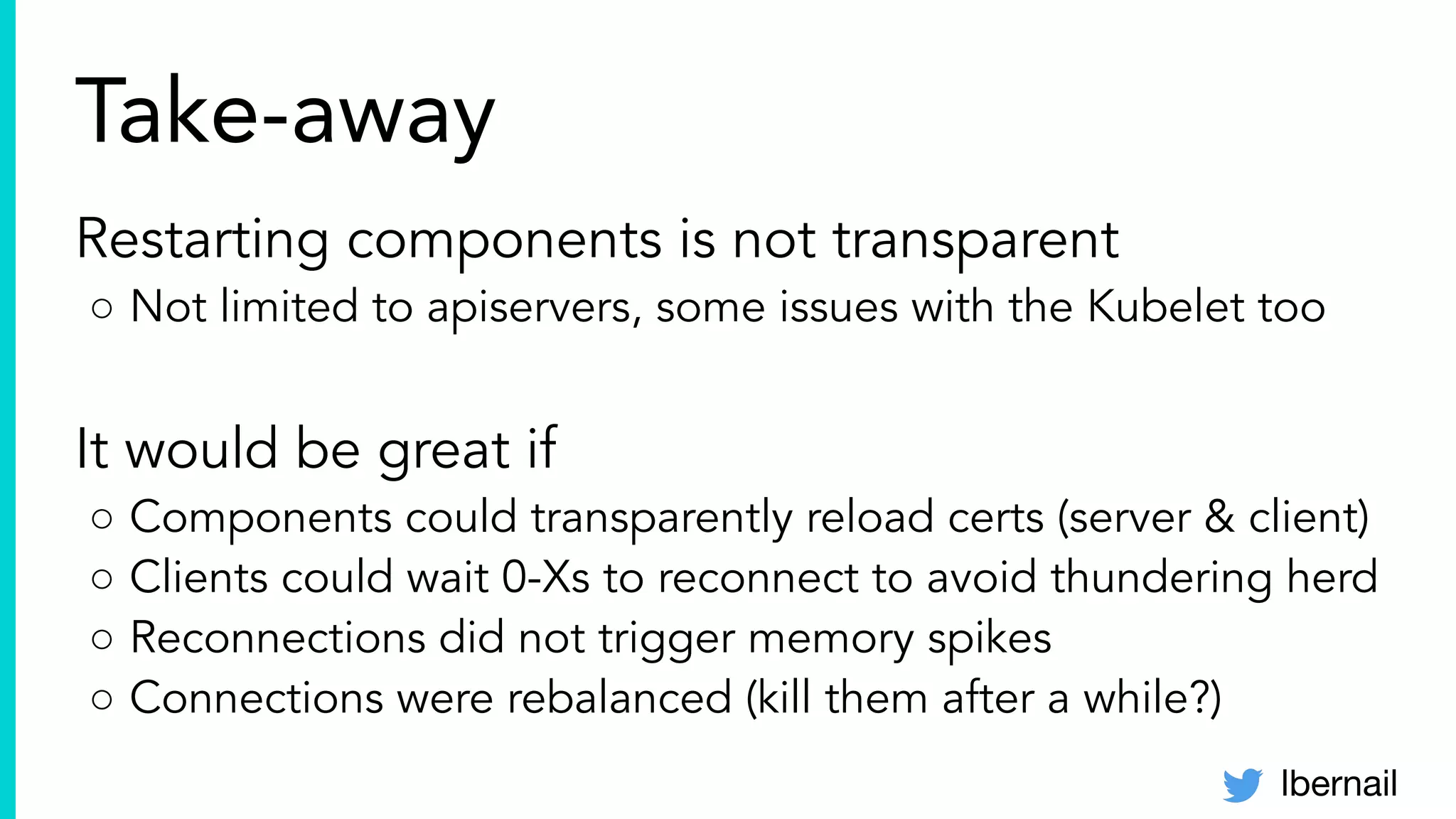 lbernail
Take-away
Restarting components is not transparent
○ Not limited to apiservers, some issues with the Kubelet too
It would be great if
○ Components could transparently reload certs (server & client)
○ Clients could wait 0-Xs to reconnect to avoid thundering herd
○ Reconnections did not trigger memory spikes
○ Connections were rebalanced (kill them after a while?)
 