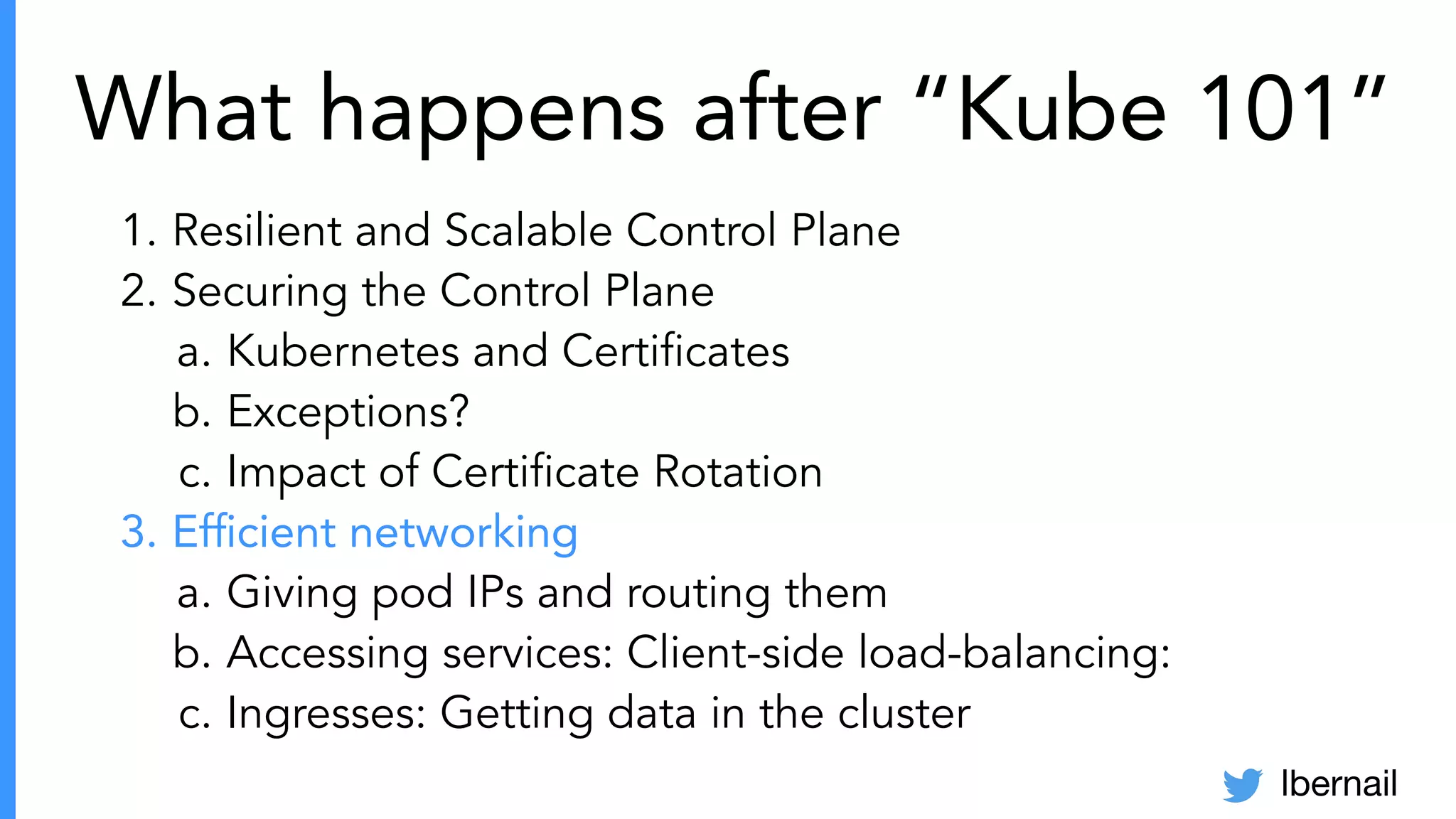 lbernail
What happens after “Kube 101”
1. Resilient and Scalable Control Plane
2. Securing the Control Plane
a. Kubernetes and Certiﬁcates
b. Exceptions?
c. Impact of Certiﬁcate Rotation
3. Efﬁcient networking
a. Giving pod IPs and routing them
b. Accessing services: Client-side load-balancing:
c. Ingresses: Getting data in the cluster
 
