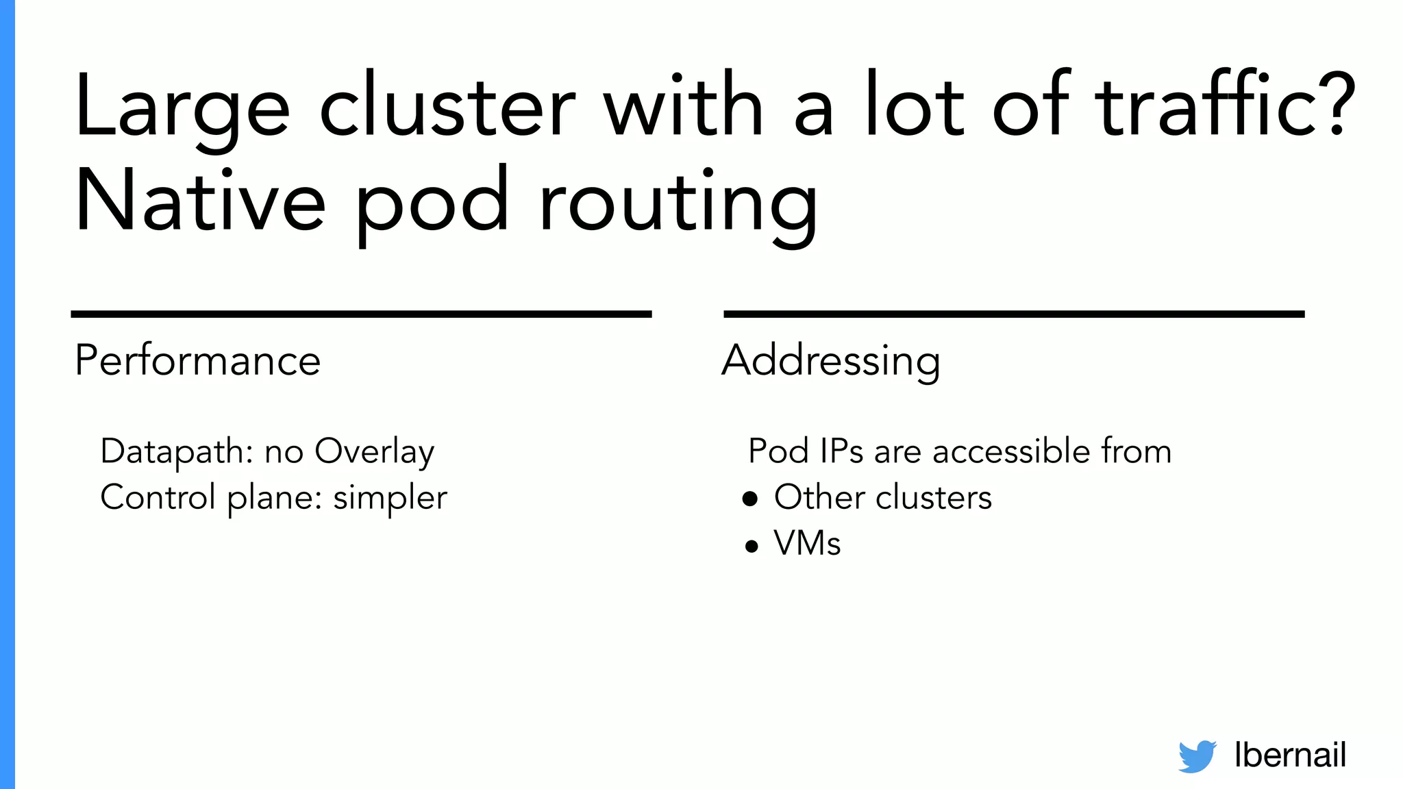 lbernail
Large cluster with a lot of trafﬁc?
Native pod routing
Performance
Datapath: no Overlay
Control plane: simpler
Addressing
Pod IPs are accessible from
● Other clusters
● VMs
 